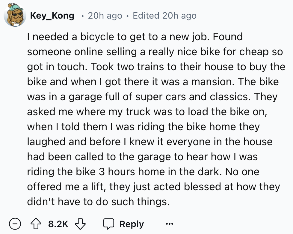 number - Key_Kong 20h ago Edited 20h ago I needed a bicycle to get to a new job. Found someone online selling a really nice bike for cheap so got in touch. Took two trains to their house to buy the bike and when I got there it was a mansion. The bike was 